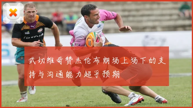 武切维奇赞杰伦布朗场上场下的支持与沟通能力超乎预期