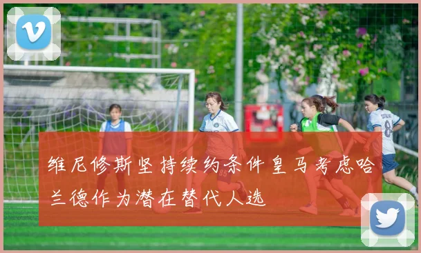 维尼修斯坚持续约条件皇马考虑哈兰德作为潜在替代人选