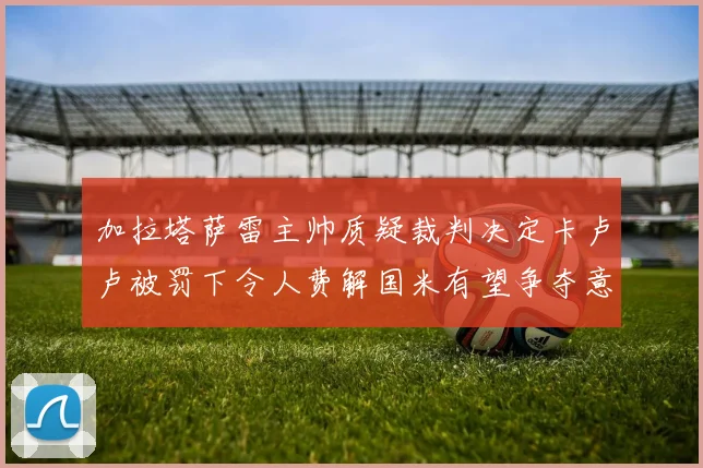 加拉塔萨雷主帅质疑裁判决定卡卢卢被罚下令人费解国米有望争夺意甲冠军
