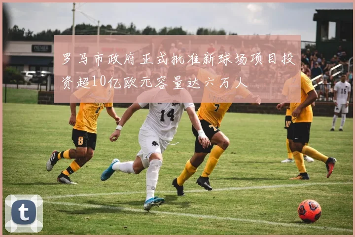 罗马市政府正式批准新球场项目投资超10亿欧元容量达六万人
