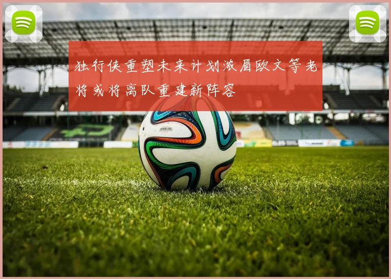 独行侠重塑未来计划浓眉欧文等老将或将离队重建新阵容