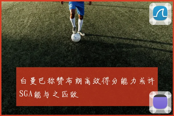 白曼巴称赞布朗高效得分能力或许SGA能与之匹敌