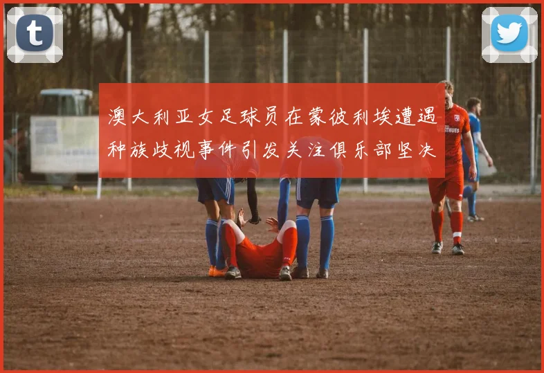 澳大利亚女足球员在蒙彼利埃遭遇种族歧视事件引发关注俱乐部坚决否认