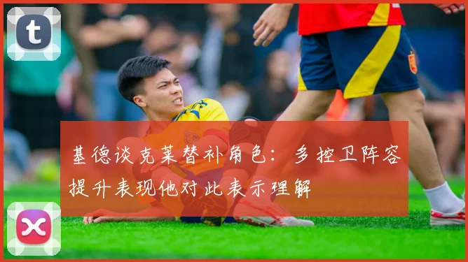 基德谈克莱替补角色：多控卫阵容提升表现他对此表示理解