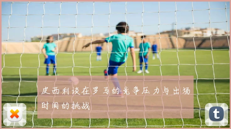 皮西利谈在罗马的竞争压力与出场时间的挑战