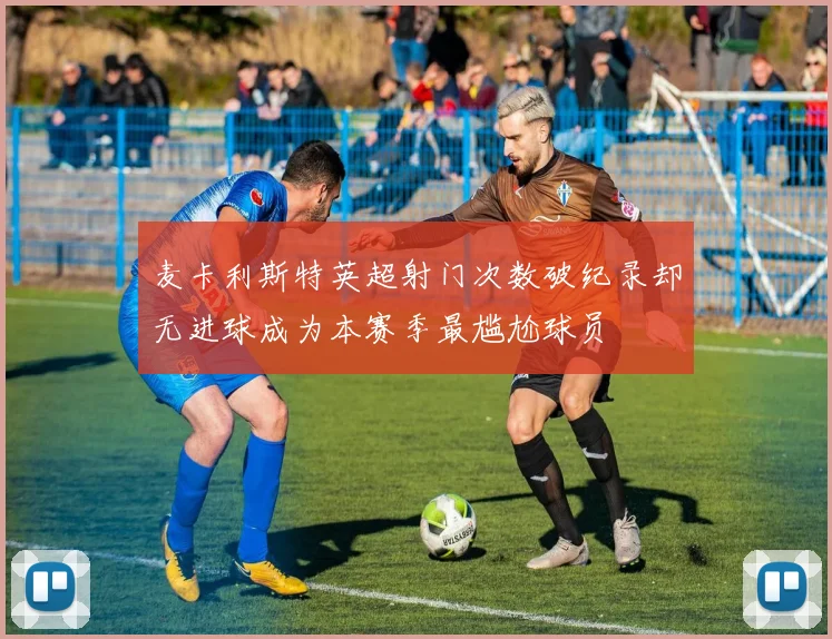 麦卡利斯特英超射门次数破纪录却无进球成为本赛季最尴尬球员