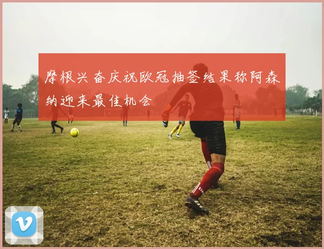 摩根兴奋庆祝欧冠抽签结果称阿森纳迎来最佳机会
