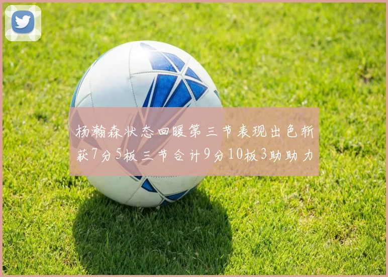 杨瀚森状态回暖第三节表现出色斩获7分5板三节合计9分10板3助助力球队反击