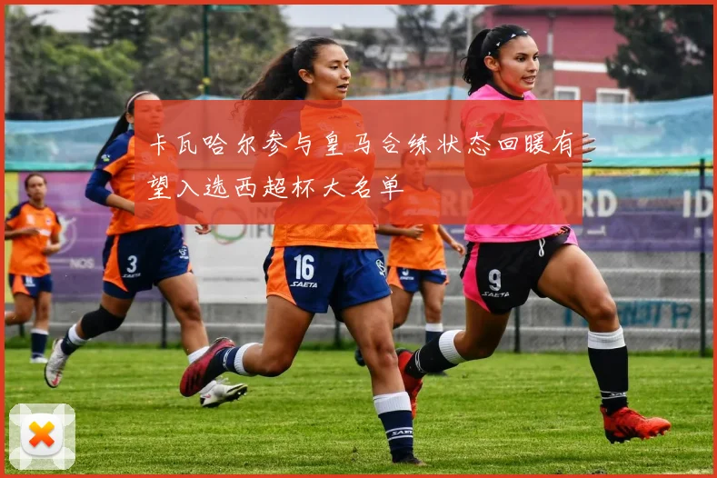 卡瓦哈尔参与皇马合练状态回暖有望入选西超杯大名单