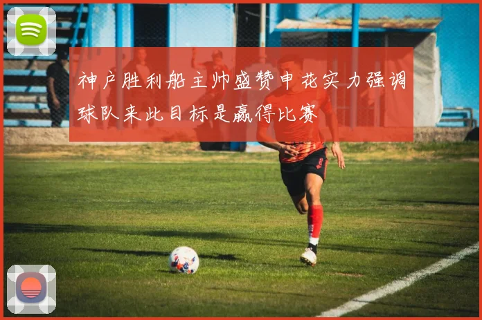 神户胜利船主帅盛赞申花实力强调球队来此目标是赢得比赛