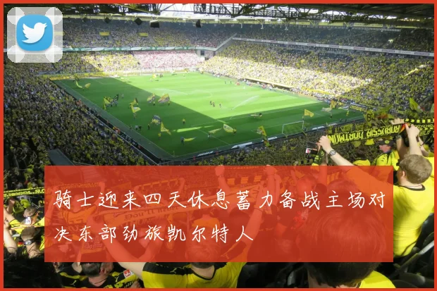 骑士迎来四天休息蓄力备战主场对决东部劲旅凯尔特人