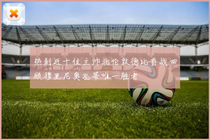 热刺近十位主帅北伦敦德比首战回顾穆里尼奥孔蒂唯一胜者