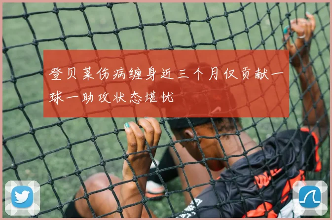 登贝莱伤病缠身近三个月仅贡献一球一助攻状态堪忧