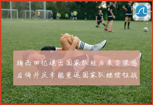 梅西回忆退出国家队经历表示深感后悔并庆幸能重返国家队继续征战