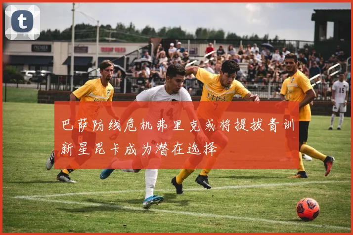 巴萨防线危机弗里克或将提拔青训新星昆卡成为潜在选择