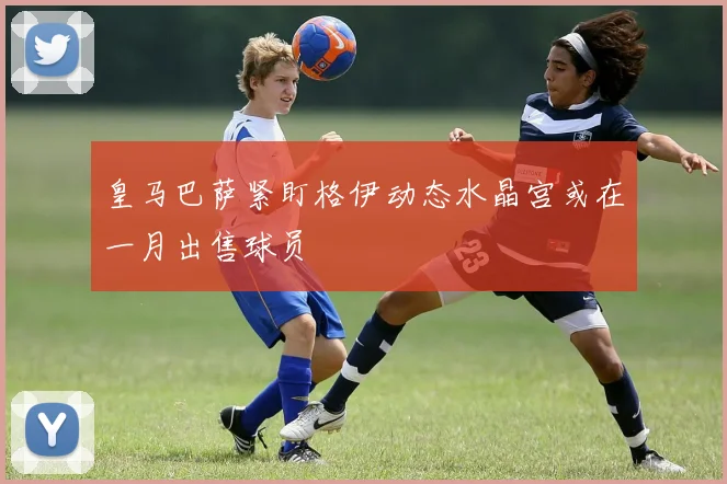 皇马巴萨紧盯格伊动态水晶宫或在一月出售球员