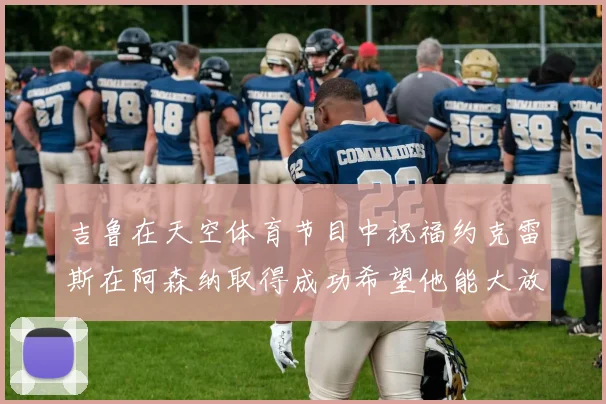 吉鲁在天空体育节目中祝福约克雷斯在阿森纳取得成功希望他能大放异彩
