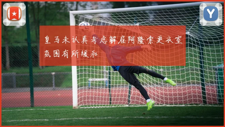 皇马未认真考虑解雇阿隆索更衣室氛围有所缓和