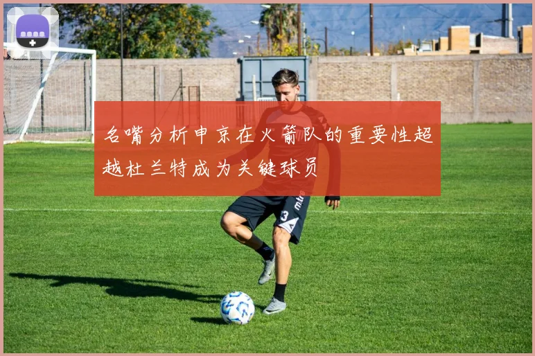 名嘴分析申京在火箭队的重要性超越杜兰特成为关键球员