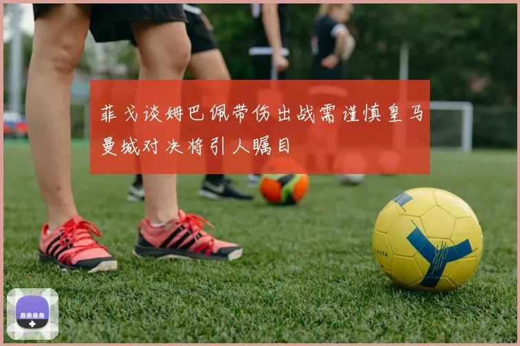 菲戈谈姆巴佩带伤出战需谨慎皇马曼城对决将引人瞩目