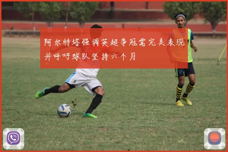 阿尔特塔强调英超争冠需完美表现并呼吁球队坚持六个月